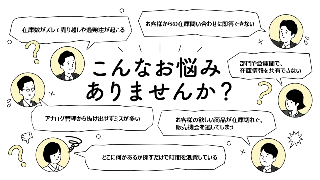 アナログ管理から抜け出せずミスが多い
部門や倉庫間で在庫情報を共有できない
お客様からの在庫問い合わせに即答できない
どこに何があるか探すだけで時間を浪費している
在庫数がズレて売り越しや過発注が起こる
お客様の欲しい在庫切れで販売機会を逃してしまう